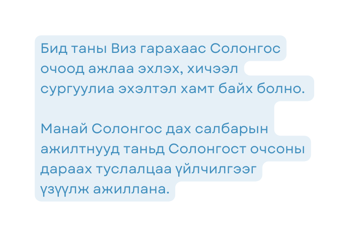 Бид таны Виз гарахаас Солонгос очоод ажлаа эхлэх хичээл сургуулиа эхэлтэл хамт байх болно Манай Солонгос дах салбарын ажилтнууд таньд Солонгост очсоны дараах туслалцаа үйлчилгээг үзүүлж ажиллана
